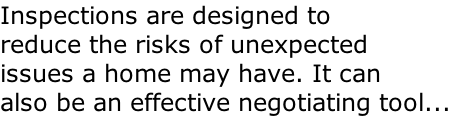 Inspections are designed to  reduce the risks of unexpected issues a home may have. It can also be an effective negotiating tool...
